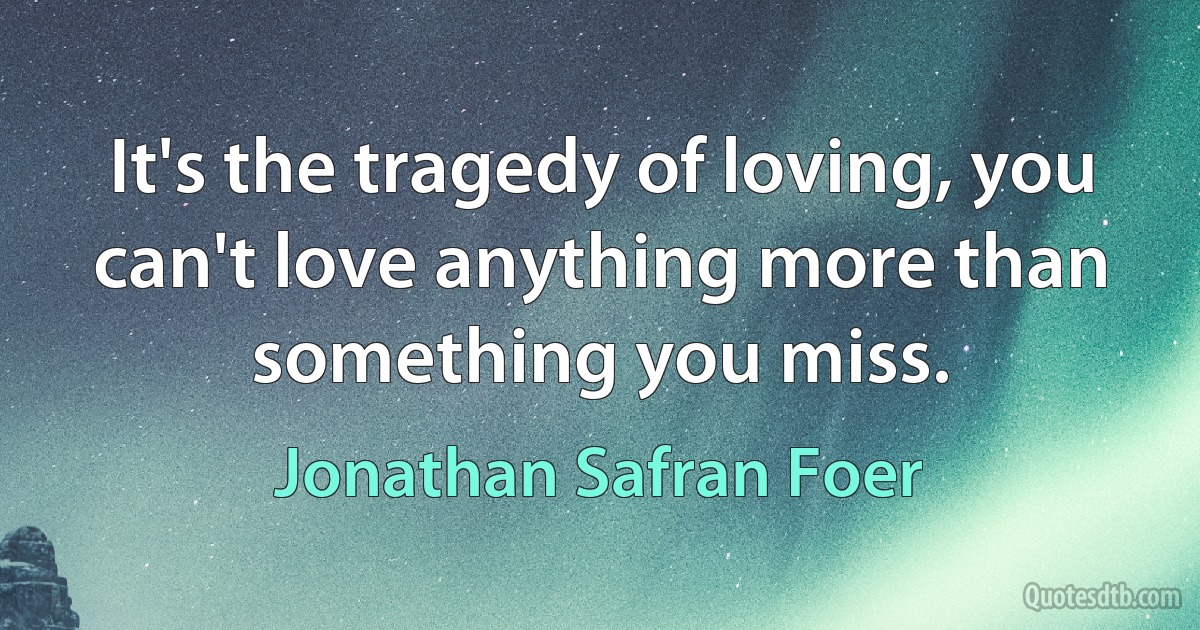 It's the tragedy of loving, you can't love anything more than something you miss. (Jonathan Safran Foer)