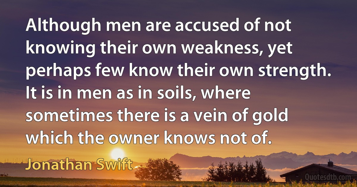 Although men are accused of not knowing their own weakness, yet perhaps few know their own strength. It is in men as in soils, where sometimes there is a vein of gold which the owner knows not of. (Jonathan Swift)