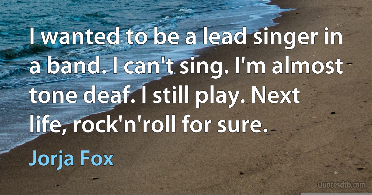 I wanted to be a lead singer in a band. I can't sing. I'm almost tone deaf. I still play. Next life, rock'n'roll for sure. (Jorja Fox)