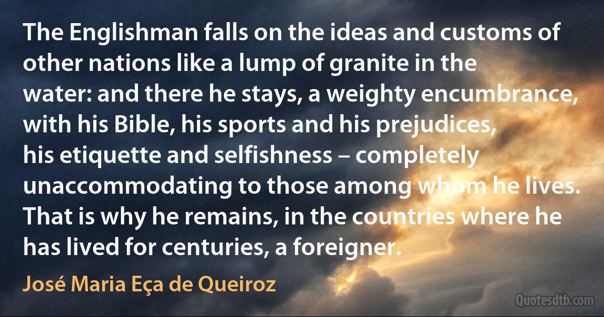 The Englishman falls on the ideas and customs of other nations like a lump of granite in the water: and there he stays, a weighty encumbrance, with his Bible, his sports and his prejudices, his etiquette and selfishness – completely unaccommodating to those among whom he lives. That is why he remains, in the countries where he has lived for centuries, a foreigner. (José Maria Eça de Queiroz)