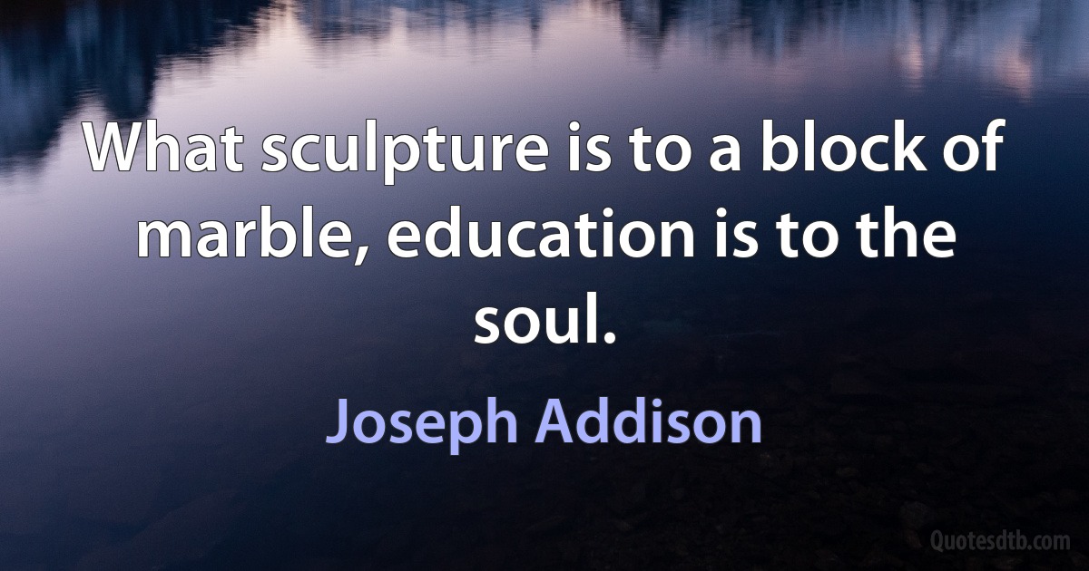 What sculpture is to a block of marble, education is to the soul. (Joseph Addison)