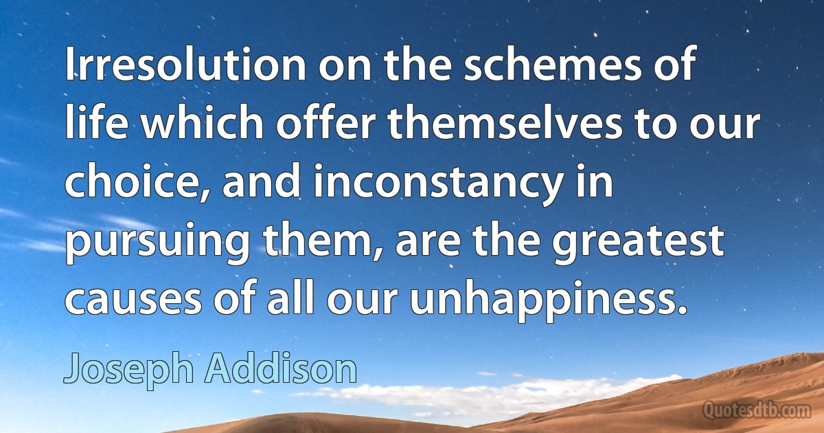 Irresolution on the schemes of life which offer themselves to our choice, and inconstancy in pursuing them, are the greatest causes of all our unhappiness. (Joseph Addison)