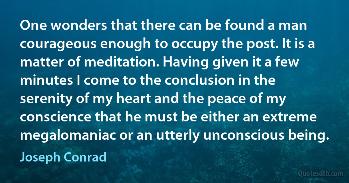 One wonders that there can be found a man courageous enough to occupy the post. It is a matter of meditation. Having given it a few minutes I come to the conclusion in the serenity of my heart and the peace of my conscience that he must be either an extreme megalomaniac or an utterly unconscious being. (Joseph Conrad)