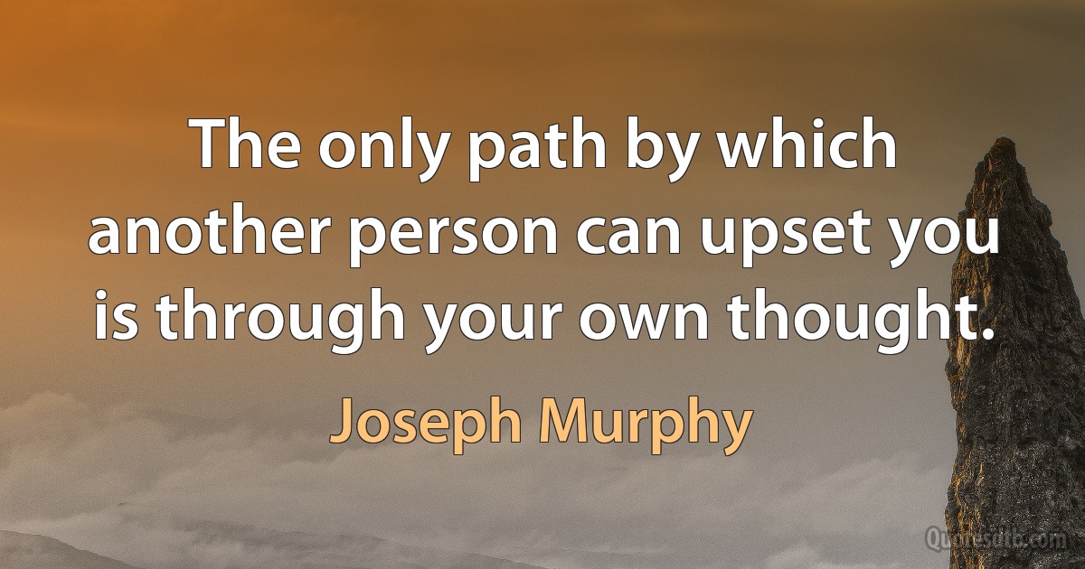 The only path by which another person can upset you is through your own thought. (Joseph Murphy)