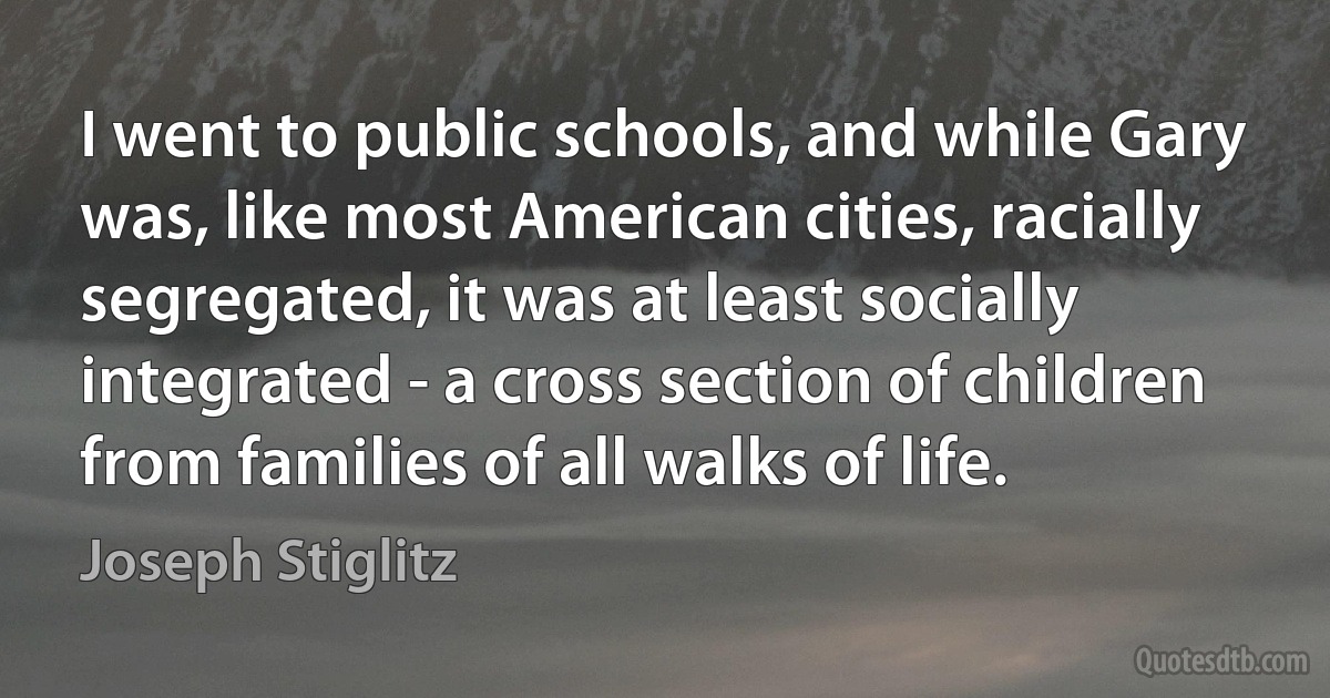 I went to public schools, and while Gary was, like most American cities, racially segregated, it was at least socially integrated - a cross section of children from families of all walks of life. (Joseph Stiglitz)