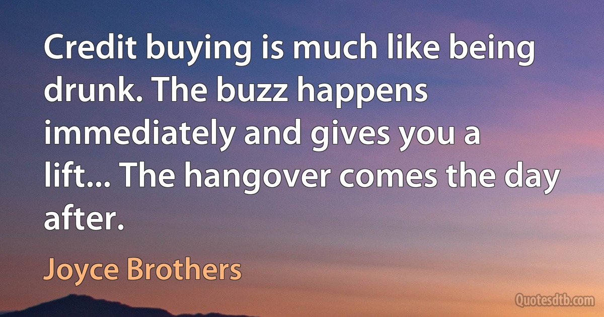 Credit buying is much like being drunk. The buzz happens immediately and gives you a lift... The hangover comes the day after. (Joyce Brothers)