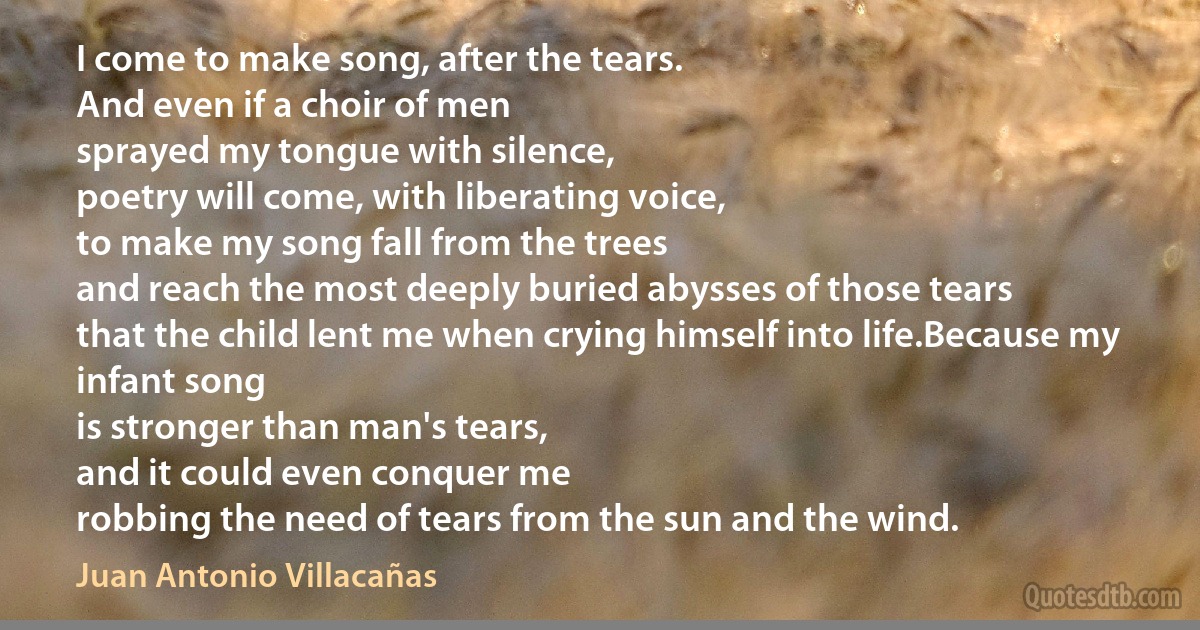 I come to make song, after the tears.
And even if a choir of men
sprayed my tongue with silence,
poetry will come, with liberating voice,
to make my song fall from the trees
and reach the most deeply buried abysses of those tears
that the child lent me when crying himself into life.Because my infant song
is stronger than man's tears,
and it could even conquer me
robbing the need of tears from the sun and the wind. (Juan Antonio Villacañas)