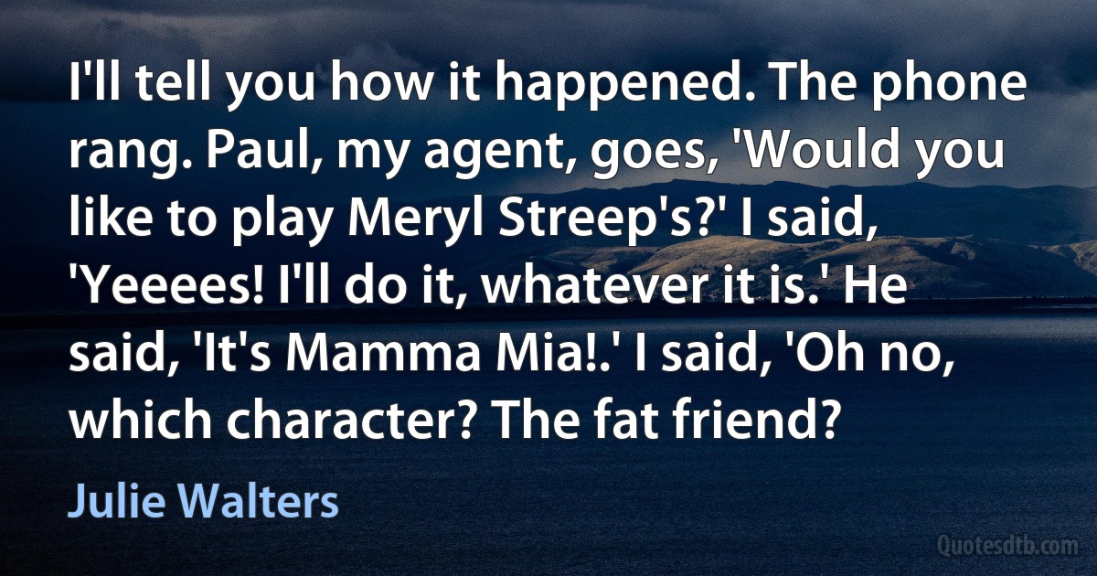 I'll tell you how it happened. The phone rang. Paul, my agent, goes, 'Would you like to play Meryl Streep's?' I said, 'Yeeees! I'll do it, whatever it is.' He said, 'It's Mamma Mia!.' I said, 'Oh no, which character? The fat friend? (Julie Walters)