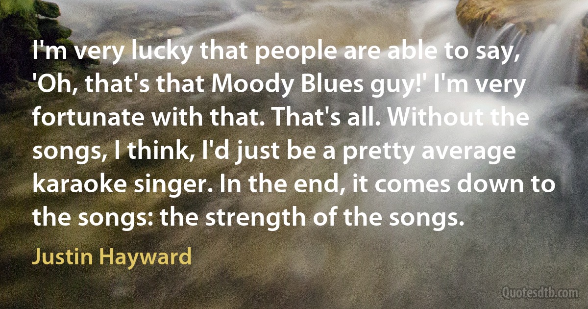 I'm very lucky that people are able to say, 'Oh, that's that Moody Blues guy!' I'm very fortunate with that. That's all. Without the songs, I think, I'd just be a pretty average karaoke singer. In the end, it comes down to the songs: the strength of the songs. (Justin Hayward)