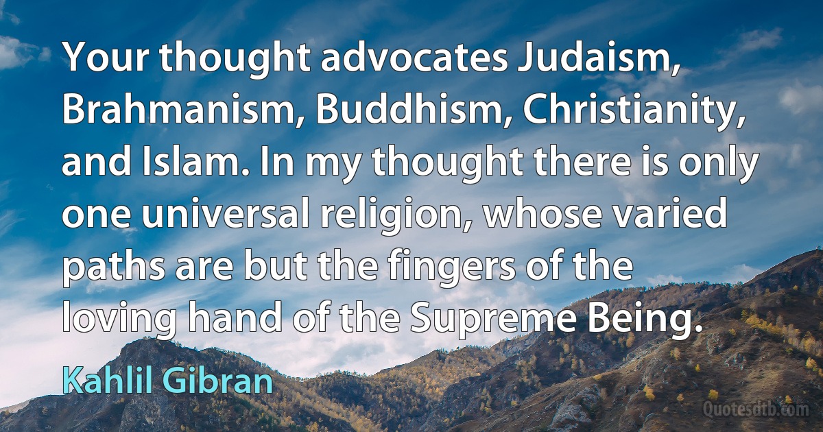 Your thought advocates Judaism, Brahmanism, Buddhism, Christianity, and Islam. In my thought there is only one universal religion, whose varied paths are but the fingers of the loving hand of the Supreme Being. (Kahlil Gibran)