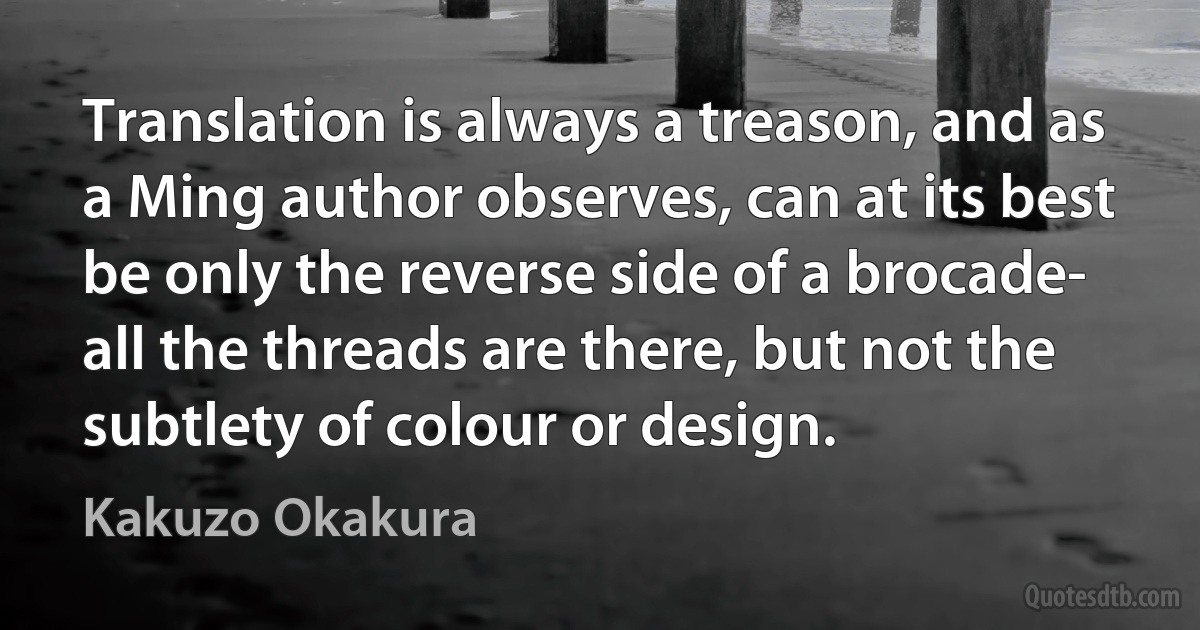 Translation is always a treason, and as a Ming author observes, can at its best be only the reverse side of a brocade- all the threads are there, but not the subtlety of colour or design. (Kakuzo Okakura)