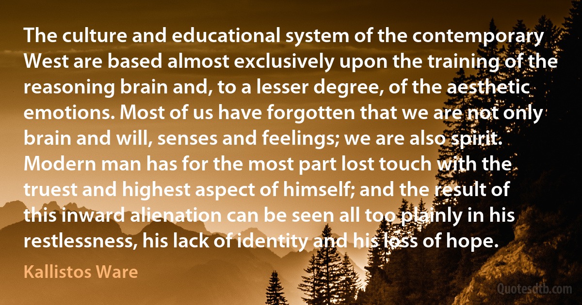 The culture and educational system of the contemporary West are based almost exclusively upon the training of the reasoning brain and, to a lesser degree, of the aesthetic emotions. Most of us have forgotten that we are not only brain and will, senses and feelings; we are also spirit. Modern man has for the most part lost touch with the truest and highest aspect of himself; and the result of this inward alienation can be seen all too plainly in his restlessness, his lack of identity and his loss of hope. (Kallistos Ware)