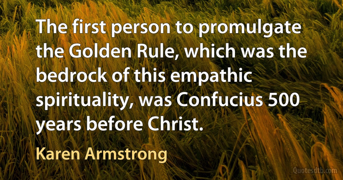 The first person to promulgate the Golden Rule, which was the bedrock of this empathic spirituality, was Confucius 500 years before Christ. (Karen Armstrong)