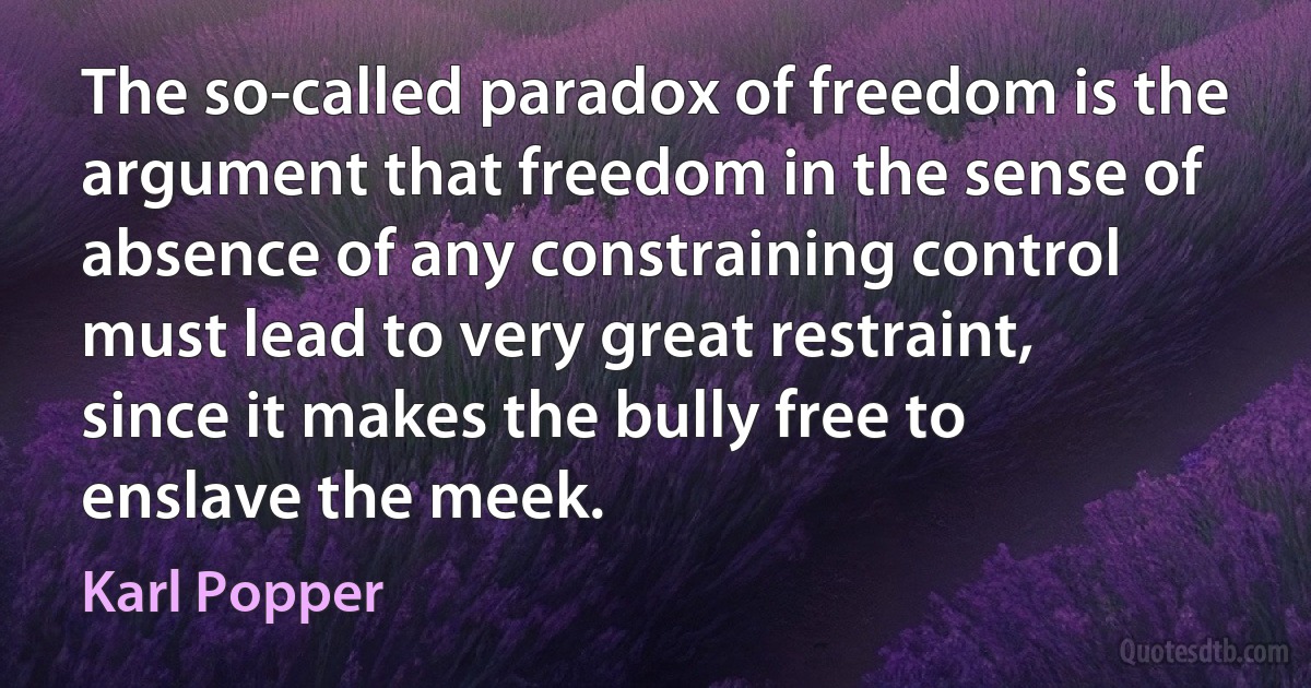 The so-called paradox of freedom is the argument that freedom in the sense of absence of any constraining control must lead to very great restraint, since it makes the bully free to enslave the meek. (Karl Popper)