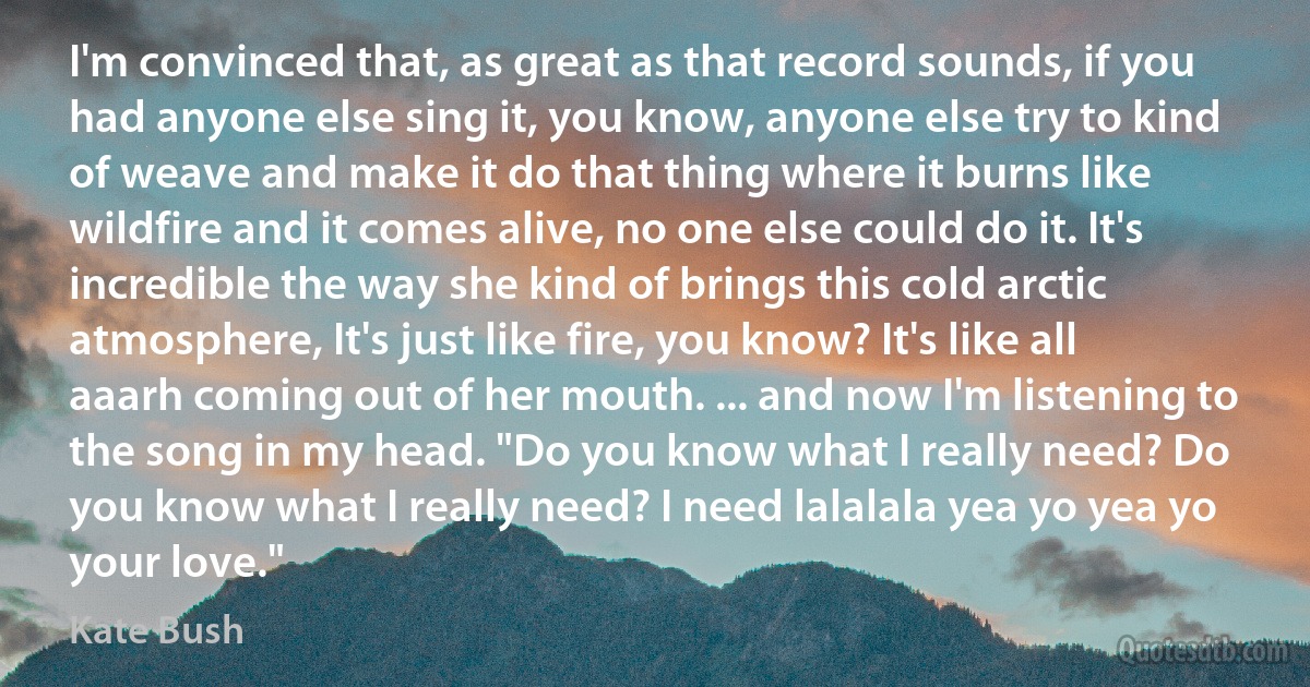 I'm convinced that, as great as that record sounds, if you had anyone else sing it, you know, anyone else try to kind of weave and make it do that thing where it burns like wildfire and it comes alive, no one else could do it. It's incredible the way she kind of brings this cold arctic atmosphere, It's just like fire, you know? It's like all aaarh coming out of her mouth. ... and now I'm listening to the song in my head. "Do you know what I really need? Do you know what I really need? I need lalalala yea yo yea yo your love." (Kate Bush)