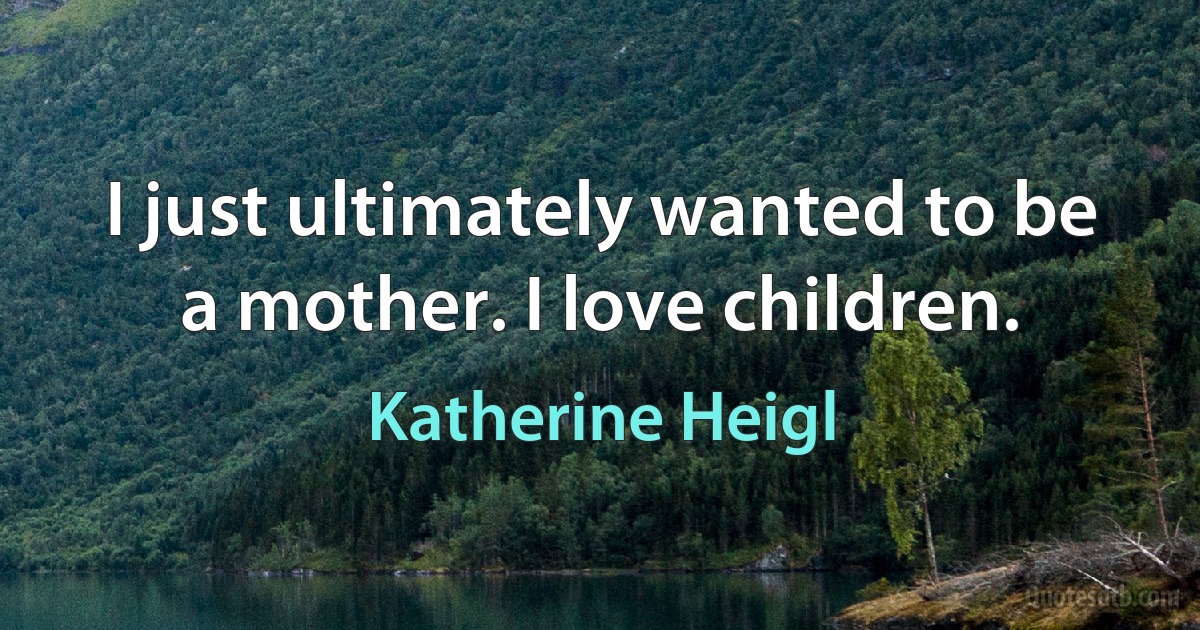 I just ultimately wanted to be a mother. I love children. (Katherine Heigl)