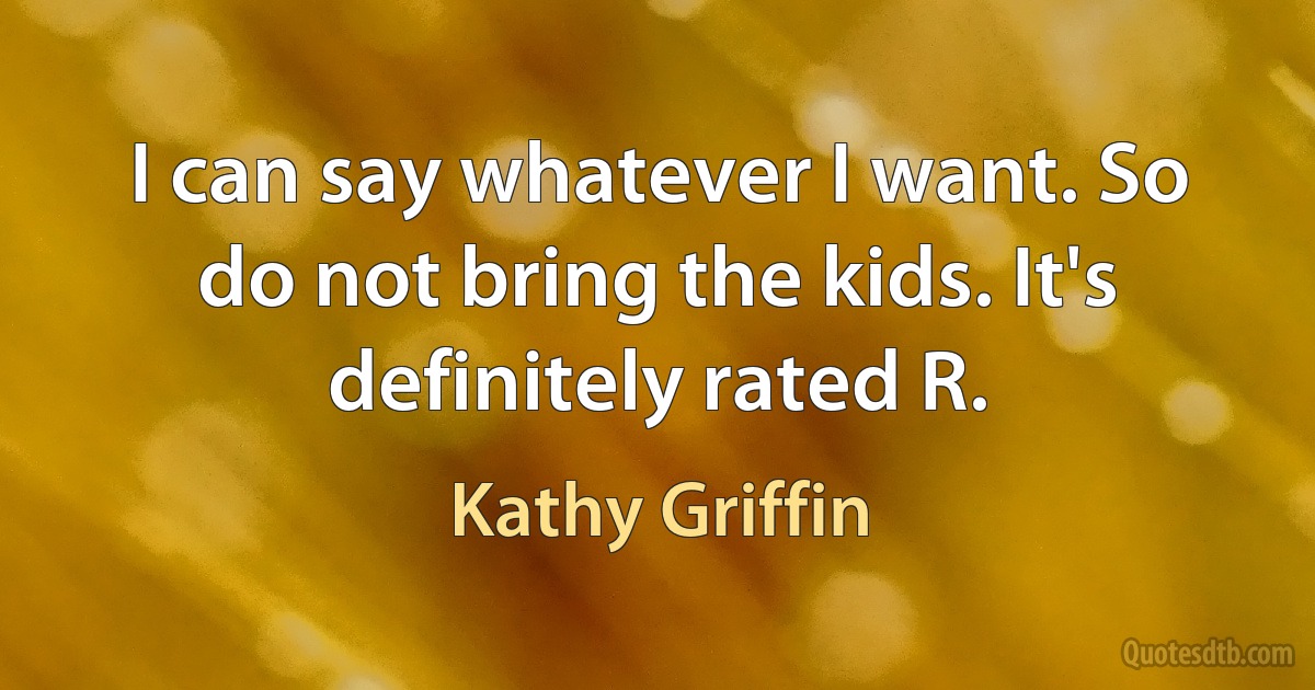 I can say whatever I want. So do not bring the kids. It's definitely rated R. (Kathy Griffin)