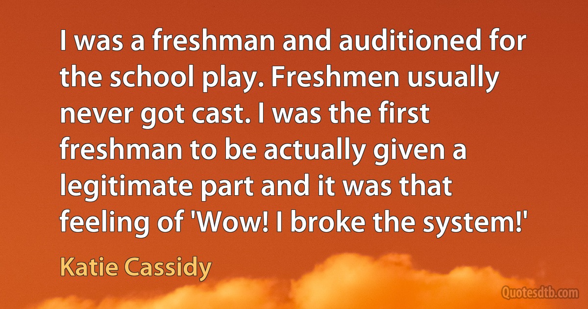 I was a freshman and auditioned for the school play. Freshmen usually never got cast. I was the first freshman to be actually given a legitimate part and it was that feeling of 'Wow! I broke the system!' (Katie Cassidy)