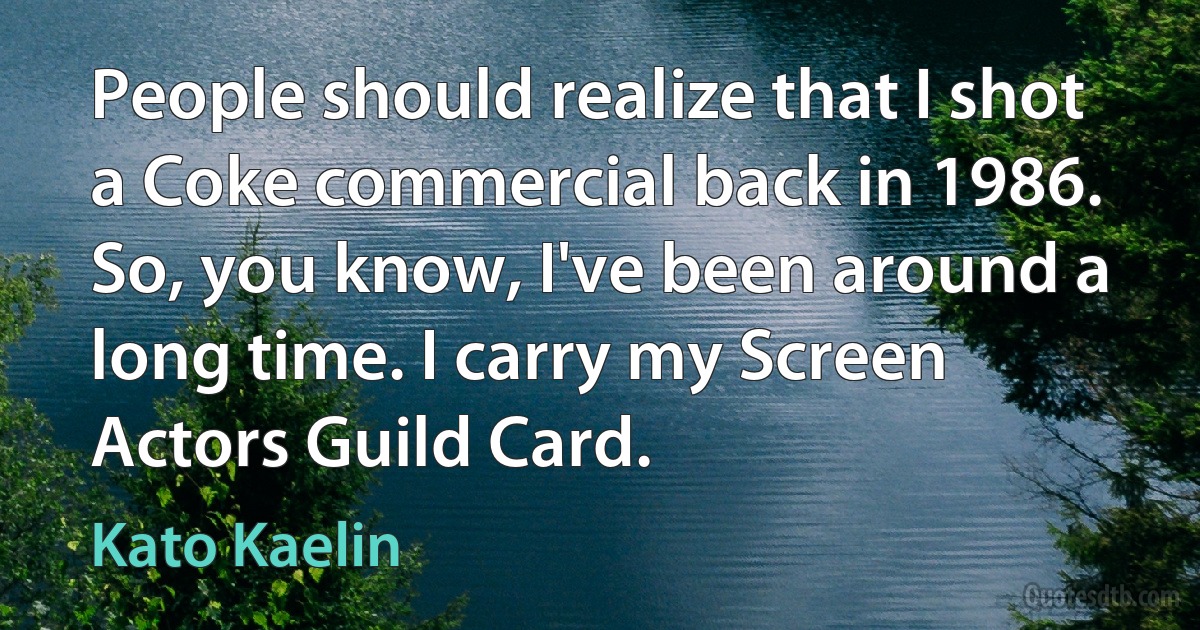 People should realize that I shot a Coke commercial back in 1986. So, you know, I've been around a long time. I carry my Screen Actors Guild Card. (Kato Kaelin)