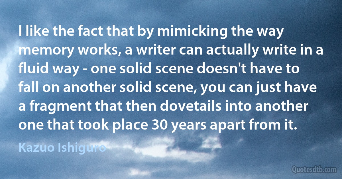 I like the fact that by mimicking the way memory works, a writer can actually write in a fluid way - one solid scene doesn't have to fall on another solid scene, you can just have a fragment that then dovetails into another one that took place 30 years apart from it. (Kazuo Ishiguro)