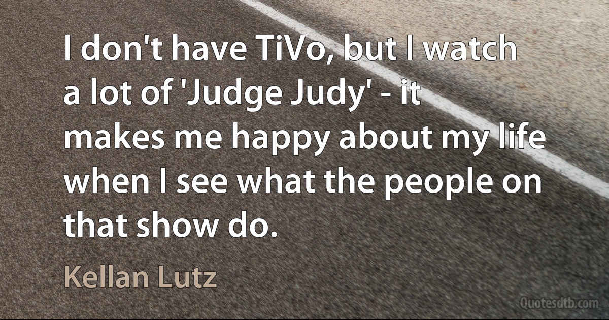 I don't have TiVo, but I watch a lot of 'Judge Judy' - it makes me happy about my life when I see what the people on that show do. (Kellan Lutz)