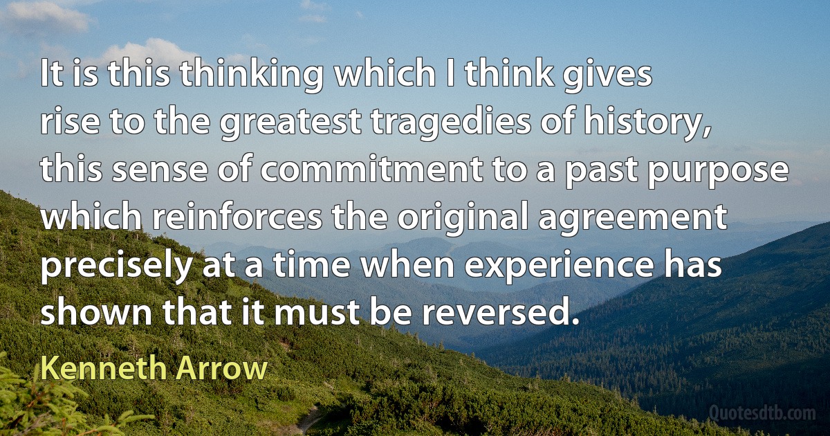 It is this thinking which I think gives rise to the greatest tragedies of history, this sense of commitment to a past purpose which reinforces the original agreement precisely at a time when experience has shown that it must be reversed. (Kenneth Arrow)