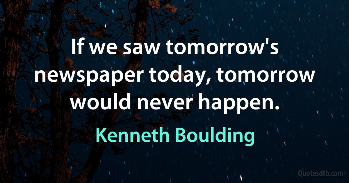 If we saw tomorrow's newspaper today, tomorrow would never happen. (Kenneth Boulding)