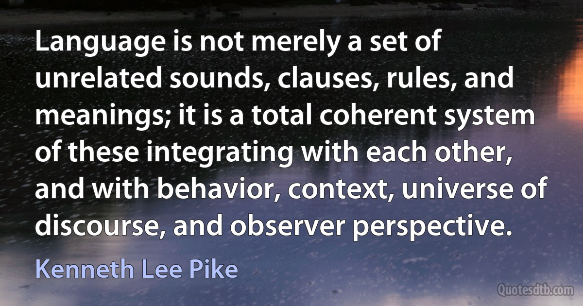 Language is not merely a set of unrelated sounds, clauses, rules, and meanings; it is a total coherent system of these integrating with each other, and with behavior, context, universe of discourse, and observer perspective. (Kenneth Lee Pike)