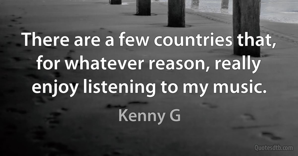 There are a few countries that, for whatever reason, really enjoy listening to my music. (Kenny G)