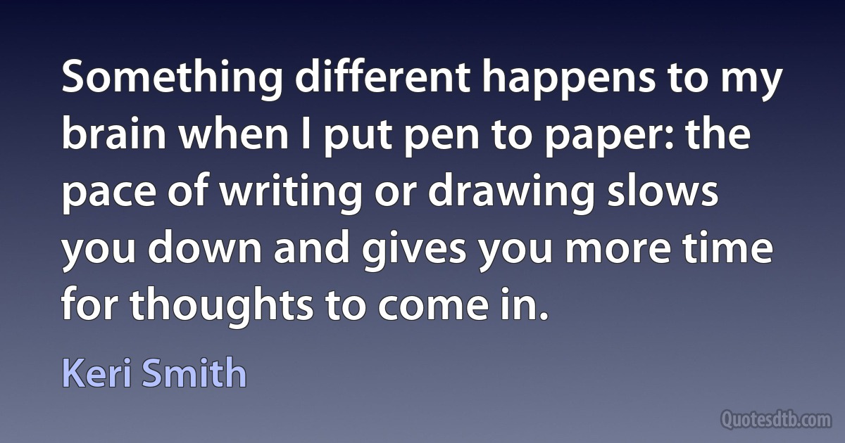 Something different happens to my brain when I put pen to paper: the pace of writing or drawing slows you down and gives you more time for thoughts to come in. (Keri Smith)