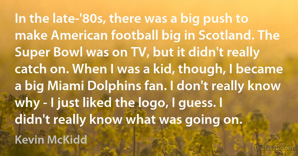 In the late-'80s, there was a big push to make American football big in Scotland. The Super Bowl was on TV, but it didn't really catch on. When I was a kid, though, I became a big Miami Dolphins fan. I don't really know why - I just liked the logo, I guess. I didn't really know what was going on. (Kevin McKidd)