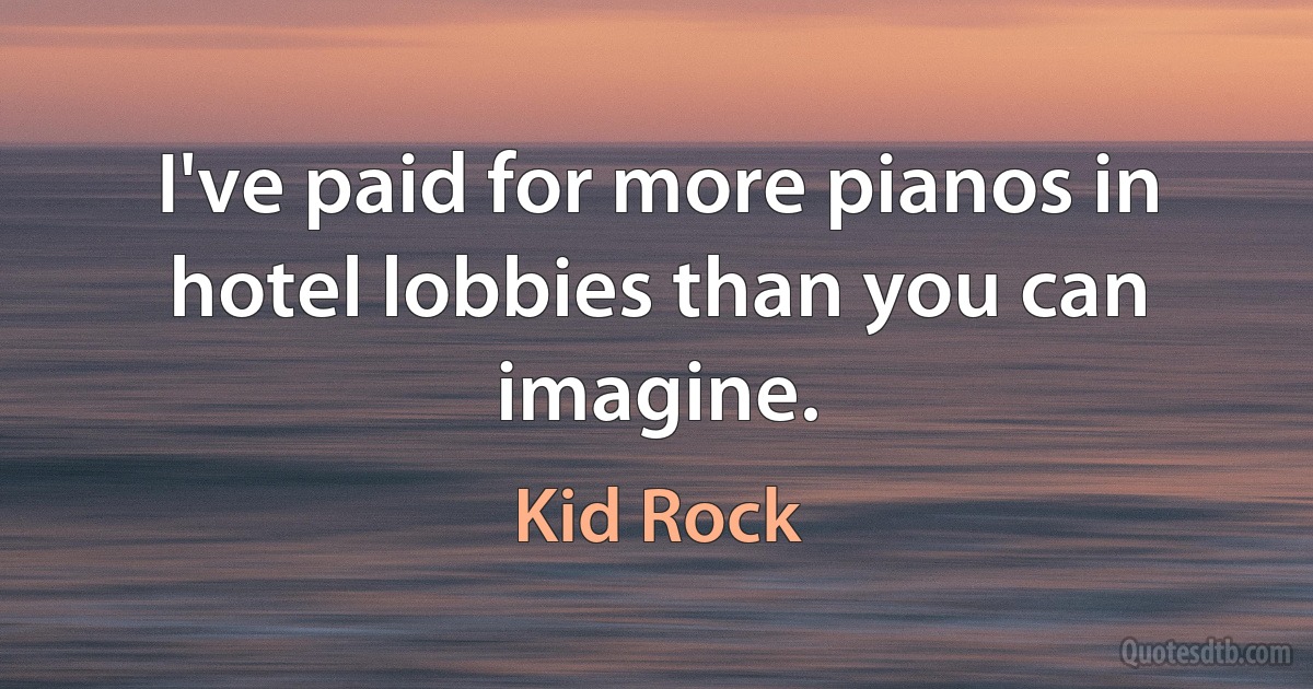 I've paid for more pianos in hotel lobbies than you can imagine. (Kid Rock)