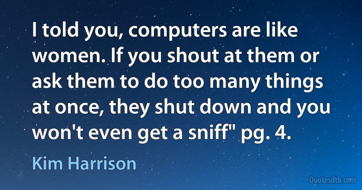 I told you, computers are like women. If you shout at them or ask them to do too many things at once, they shut down and you won't even get a sniff" pg. 4. (Kim Harrison)