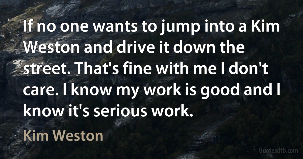 If no one wants to jump into a Kim Weston and drive it down the street. That's fine with me I don't care. I know my work is good and I know it's serious work. (Kim Weston)