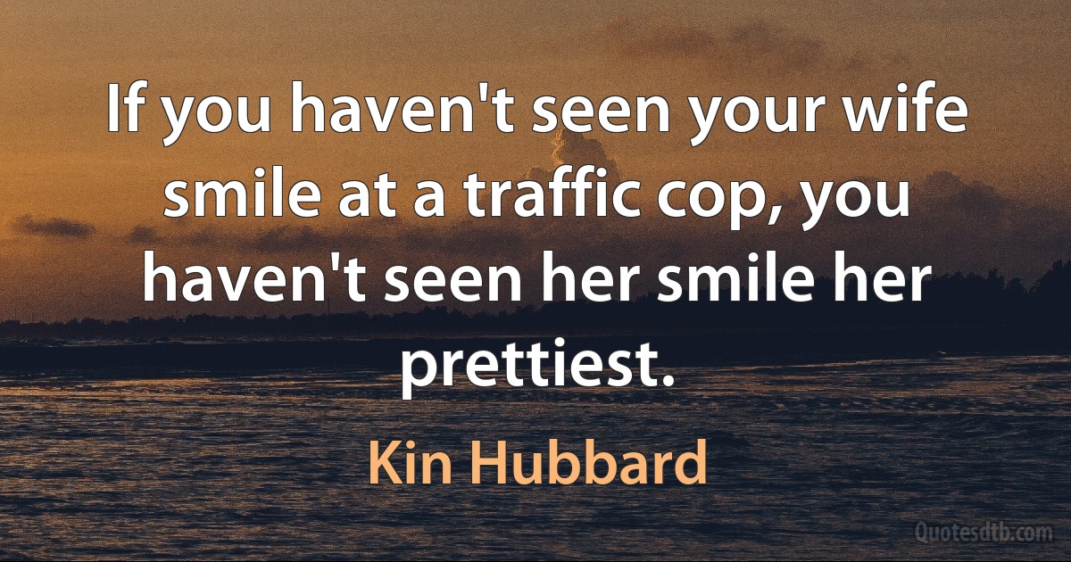 If you haven't seen your wife smile at a traffic cop, you haven't seen her smile her prettiest. (Kin Hubbard)