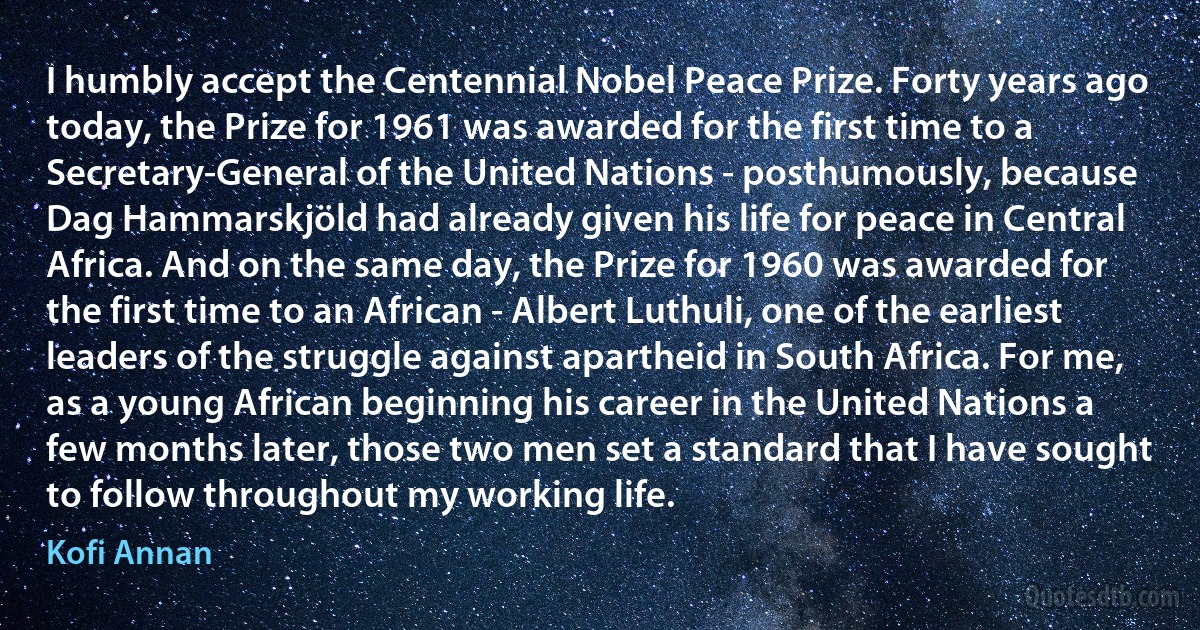 I humbly accept the Centennial Nobel Peace Prize. Forty years ago today, the Prize for 1961 was awarded for the first time to a Secretary-General of the United Nations - posthumously, because Dag Hammarskjöld had already given his life for peace in Central Africa. And on the same day, the Prize for 1960 was awarded for the first time to an African - Albert Luthuli, one of the earliest leaders of the struggle against apartheid in South Africa. For me, as a young African beginning his career in the United Nations a few months later, those two men set a standard that I have sought to follow throughout my working life. (Kofi Annan)