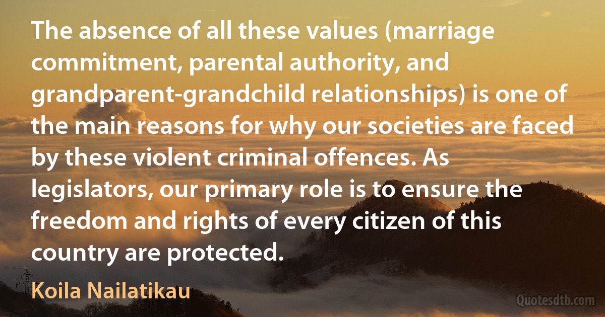 The absence of all these values (marriage commitment, parental authority, and grandparent-grandchild relationships) is one of the main reasons for why our societies are faced by these violent criminal offences. As legislators, our primary role is to ensure the freedom and rights of every citizen of this country are protected. (Koila Nailatikau)