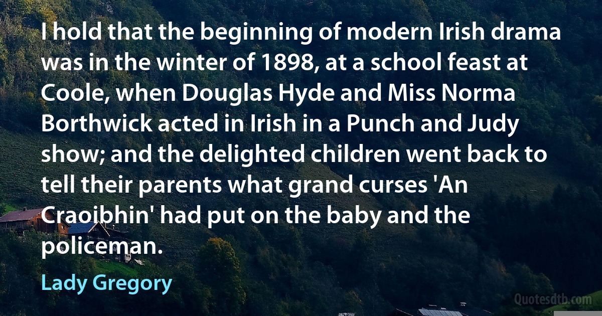 I hold that the beginning of modern Irish drama was in the winter of 1898, at a school feast at Coole, when Douglas Hyde and Miss Norma Borthwick acted in Irish in a Punch and Judy show; and the delighted children went back to tell their parents what grand curses 'An Craoibhin' had put on the baby and the policeman. (Lady Gregory)