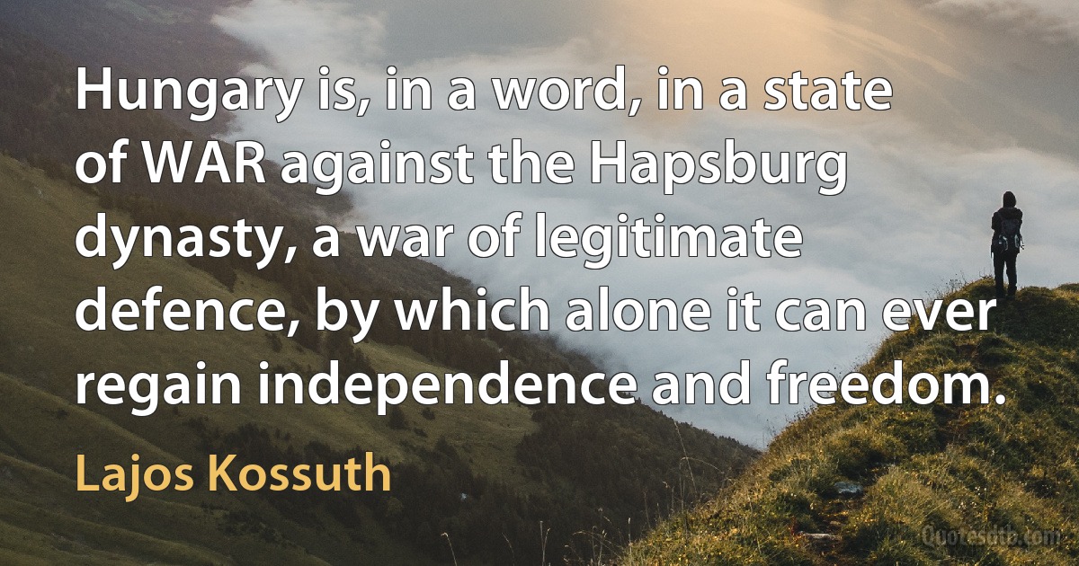 Hungary is, in a word, in a state of WAR against the Hapsburg dynasty, a war of legitimate defence, by which alone it can ever regain independence and freedom. (Lajos Kossuth)