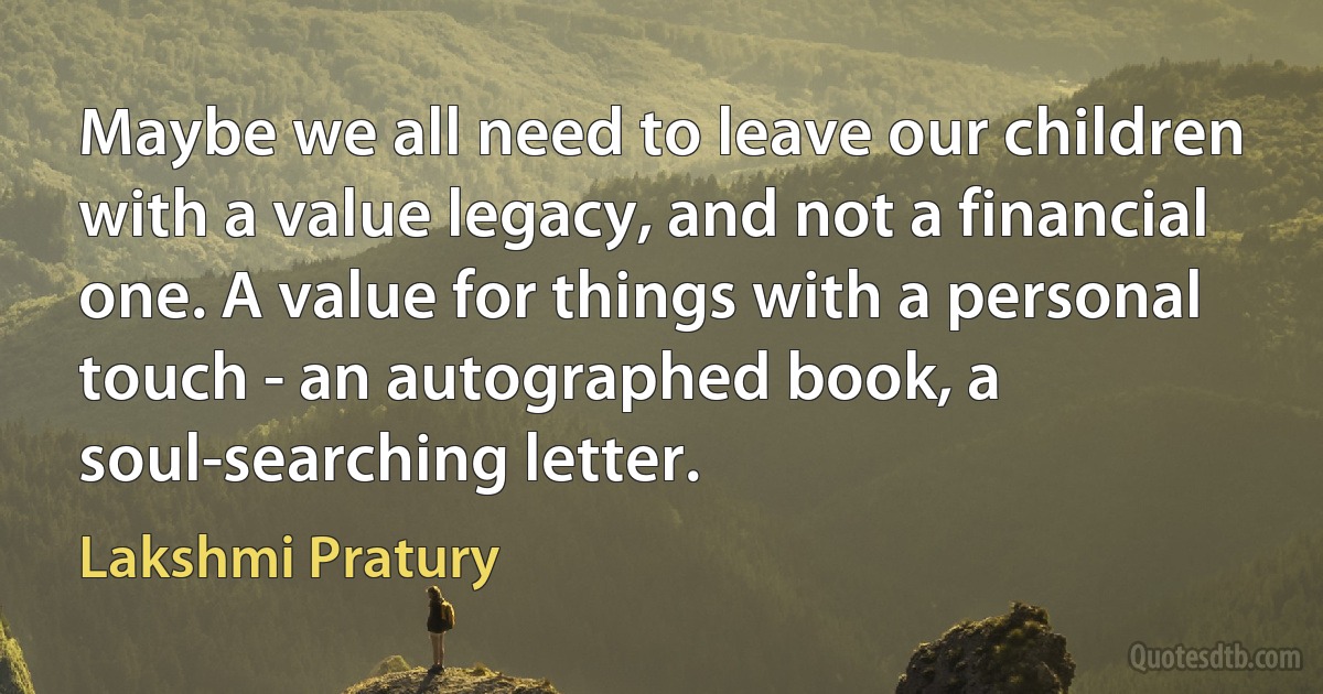 Maybe we all need to leave our children with a value legacy, and not a financial one. A value for things with a personal touch - an autographed book, a soul-searching letter. (Lakshmi Pratury)