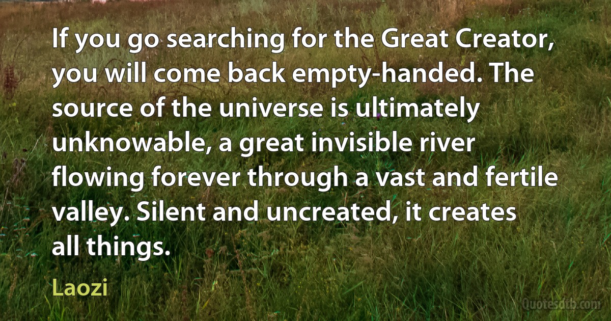 If you go searching for the Great Creator, you will come back empty-handed. The source of the universe is ultimately unknowable, a great invisible river flowing forever through a vast and fertile valley. Silent and uncreated, it creates all things. (Laozi)