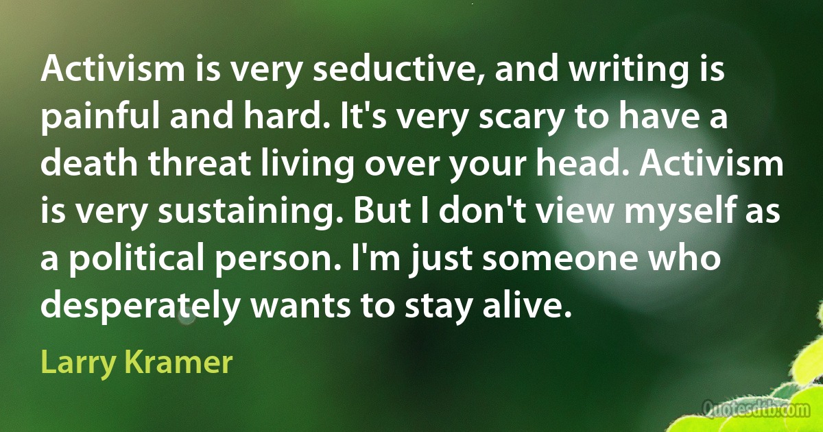 Activism is very seductive, and writing is painful and hard. It's very scary to have a death threat living over your head. Activism is very sustaining. But I don't view myself as a political person. I'm just someone who desperately wants to stay alive. (Larry Kramer)