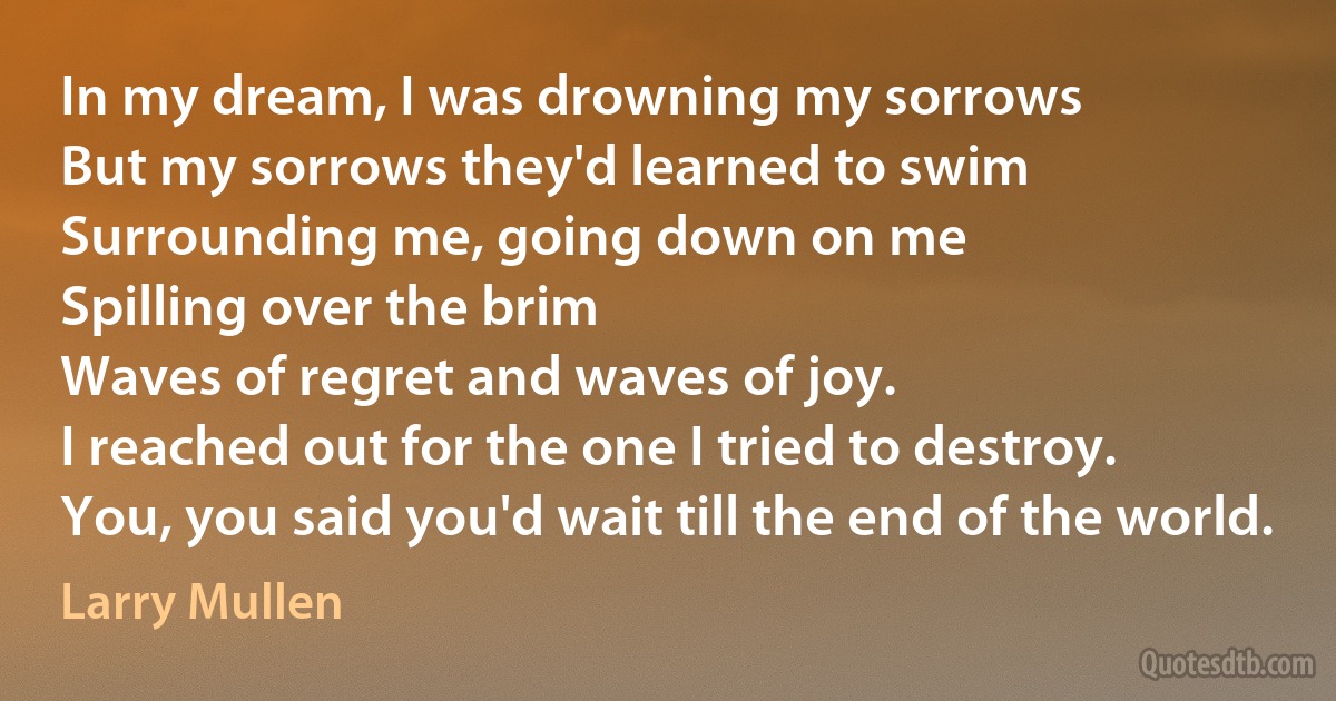 In my dream, I was drowning my sorrows
But my sorrows they'd learned to swim
Surrounding me, going down on me
Spilling over the brim
Waves of regret and waves of joy.
I reached out for the one I tried to destroy.
You, you said you'd wait till the end of the world. (Larry Mullen)