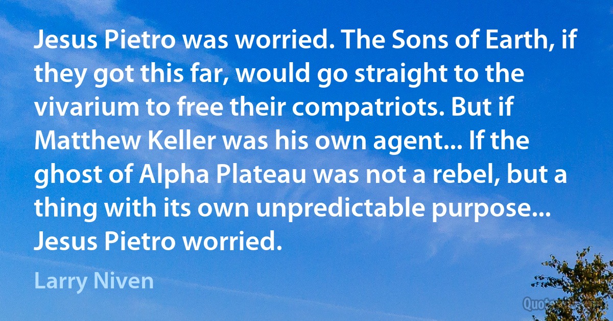 Jesus Pietro was worried. The Sons of Earth, if they got this far, would go straight to the vivarium to free their compatriots. But if Matthew Keller was his own agent... If the ghost of Alpha Plateau was not a rebel, but a thing with its own unpredictable purpose...
Jesus Pietro worried. (Larry Niven)