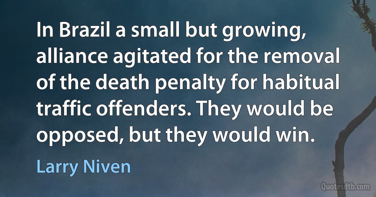 In Brazil a small but growing, alliance agitated for the removal of the death penalty for habitual traffic offenders. They would be opposed, but they would win. (Larry Niven)