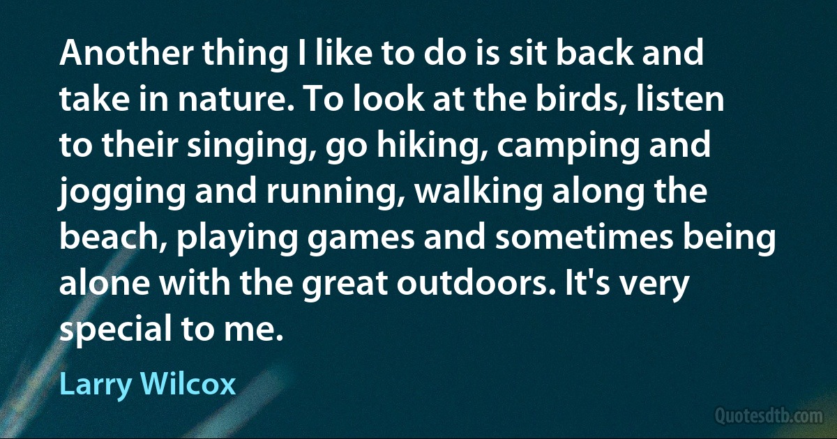 Another thing I like to do is sit back and take in nature. To look at the birds, listen to their singing, go hiking, camping and jogging and running, walking along the beach, playing games and sometimes being alone with the great outdoors. It's very special to me. (Larry Wilcox)