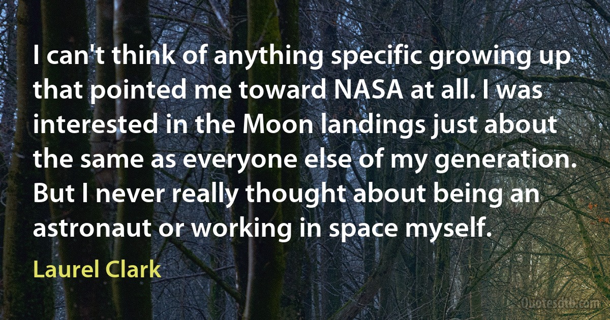 I can't think of anything specific growing up that pointed me toward NASA at all. I was interested in the Moon landings just about the same as everyone else of my generation. But I never really thought about being an astronaut or working in space myself. (Laurel Clark)