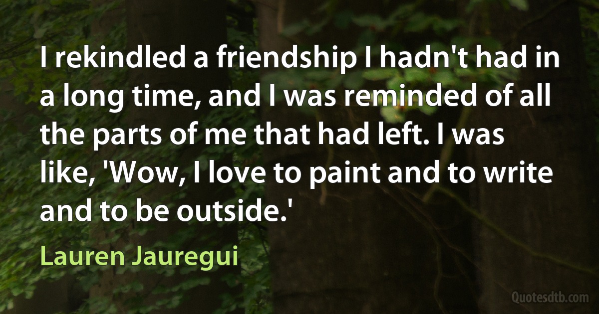 I rekindled a friendship I hadn't had in a long time, and I was reminded of all the parts of me that had left. I was like, 'Wow, I love to paint and to write and to be outside.' (Lauren Jauregui)