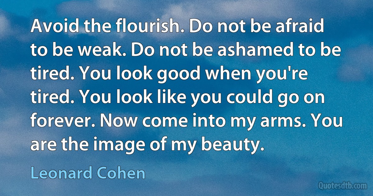 Avoid the flourish. Do not be afraid to be weak. Do not be ashamed to be tired. You look good when you're tired. You look like you could go on forever. Now come into my arms. You are the image of my beauty. (Leonard Cohen)