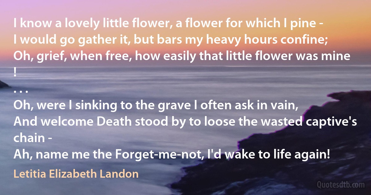 I know a lovely little flower, a flower for which I pine -
I would go gather it, but bars my heavy hours confine;
Oh, grief, when free, how easily that little flower was mine !
. . .
Oh, were I sinking to the grave I often ask in vain,
And welcome Death stood by to loose the wasted captive's chain -
Ah, name me the Forget-me-not, I'd wake to life again! (Letitia Elizabeth Landon)